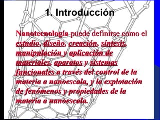 1. Introducción
   Nanotecnología puede definirse como el
estudio, diseño, creación, síntesis,
manipulación y aplicación de
materiales, aparatos y sistemas
funcionales a través del control de la
materia a nanoescala, y la explotación
de fenómenos y propiedades de la
materia a nanoescala.
29/11/13

3

 