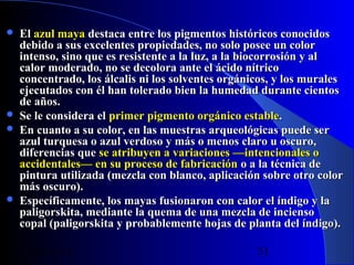 






El azul maya destaca entre los pigmentos históricos conocidos 
debido a sus excelentes propiedades, no solo posee un color 
intenso, sino que es resistente a la luz, a la biocorrosión y al 
calor moderado, no se decolora ante el ácido nítrico 
concentrado, los álcalis ni los solventes orgánicos, y los murales 
ejecutados con él han tolerado bien la humedad durante cientos 
de años. 
Se le considera el primer pigmento orgánico estable.
En cuanto a su color, en las muestras arqueológicas puede ser 
azul turquesa o azul verdoso y más o menos claro u oscuro, 
diferencias que se atribuyen a variaciones —intencionales o 
accidentales— en su proceso de fabricación o a la técnica de 
pintura utilizada (mezcla con blanco, aplicación sobre otro color 
más oscuro).
Específicamente, los mayas fusionaron con calor el índigo y la 
paligorskita, mediante la quema de una mezcla de incienso 
copal (paligorskita y probablemente hojas de planta del índigo). 
29/11/13

31

 