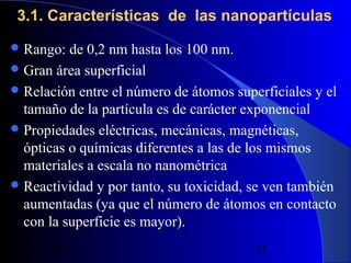 3.1. Características de las nanopartículas
 Rango:

de 0,2 nm hasta los 100 nm.
 Gran área superficial
 Relación entre el número de átomos superficiales y el
tamaño de la partícula es de carácter exponencial
 Propiedades eléctricas, mecánicas, magnéticas,
ópticas o químicas diferentes a las de los mismos
materiales a escala no nanométrica
 Reactividad y por tanto, su toxicidad, se ven también
aumentadas (ya que el número de átomos en contacto
con la superficie es mayor).
29/11/13

33

 