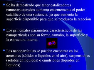  Se

ha demostrado que tener catalizadores
nanoestructurados aumenta enormemente el poder
catalítico de una sustancia, ya que aumenta la
superficie disponible para que se produzca la reacción

 Los

principales parámetros característicos de las
nanopartículas son su forma, tamaño, la superficie y
la estructura interna.

 Las

nanopartículas se pueden encontrar en los
aerosoles (sólidos o líquidos en el aire), suspensiones
(sólidos en líquidos) o emulsiones (líquidos en
líquidos).
29/11/13
35

 