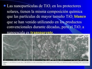  Las

nanopartículas de TiO2 en los protectores
solares, tienen la misma composición química
que las partículas de mayor tamaño TiO2 blanco
que se han venido utilizando en los productos
convencionales durante décadas, pero el TiO 2 a
nanoescala es transparente.

29/11/13

36

 