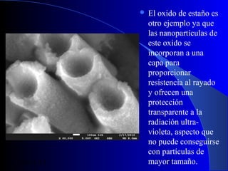  El

29/11/13

oxido de estaño es
otro ejemplo ya que
las nanopartículas de
este oxido se
incorporan a una
capa para
proporcionar
resistencia al rayado
y ofrecen una
protección
transparente a la
radiación ultravioleta, aspecto que
no puede conseguirse
con partículas de
mayor tamaño.
37

 