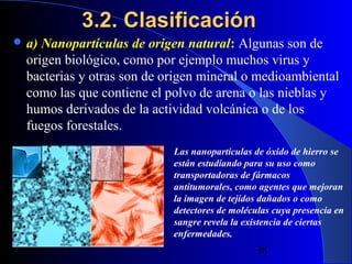 3.2. Clasificación
 a)

Nanopartículas de origen natural: Algunas son de
origen biológico, como por ejemplo muchos virus y
bacterias y otras son de origen mineral o medioambiental
como las que contiene el polvo de arena o las nieblas y
humos derivados de la actividad volcánica o de los
fuegos forestales.
Las nanopartículas de óxido de hierro se
están estudiando para su uso como
transportadoras de fármacos
antitumorales, como agentes que mejoran
la imagen de tejidos dañados o como
detectores de moléculas cuya presencia en
sangre revela la existencia de ciertas
enfermedades.

29/11/13

38

 