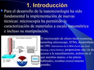 1. Introducción
 Para

el desarrollo de la nanotecnología ha sido
fundamental la implementación de nuevas
técnicas: microscopía ha permitido la
caracterización de materiales a escala nanométrica
e incluso su manipulación.

29/11/13

El microscopio de efecto túnel (scanning
tunneling microscope, STM), desarrollado
en 1981 (laboratorios de la IBM-Zurich por Gerd
Binning y Heini Rohrer), proporciona una vía de
acceso a la nanodimensión, ámbito en el
que nuestras manos, o las pinzas
habituales, resultan excesivamente
grandes.
4

 