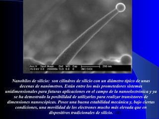 Nanohilos de silicio: son cilindros de silicio con un diámetro típico de unas
decenas de nanómetros. Están entre los más prometedores sistemas
unidimensionales para futuras aplicaciones en el campo de la nanoelectrónica y ya
se ha demostrado la posibilidad de utilizarlos para realizar transistores de
dimensiones nanoscópicas. Posee una buena estabilidad mecánica y, bajo ciertas
condiciones, una movilidad de los electrones mucho más elevada que en
dispositivos tradicionales de silicio. 40
29/11/13

 