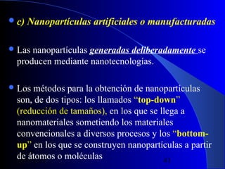  c)

Nanopartículas artificiales o manufacturadas

 Las

nanopartículas generadas deliberadamente se
producen mediante nanotecnologías.

 Los

métodos para la obtención de nanopartículas
son, de dos tipos: los llamados “top-down”
(reducción de tamaños), en los que se llega a
nanomateriales sometiendo los materiales
convencionales a diversos procesos y los “bottomup” en los que se construyen nanopartículas a partir
de átomos o moléculas
29/11/13
41

 