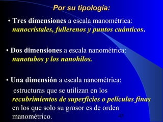 Por su tipología:
• Tres dimensiones a escala manométrica:
nanocristales, fullerenos y puntos cuánticos.
• Dos dimensiones a escala nanométrica:
nanotubos y los nanohilos.
• Una dimensión a escala nanométrica:
estructuras que se utilizan en los
recubrimientos de superficies o películas finas
en los que solo su grosor es de orden
29/11/13
43
manométrico.

 