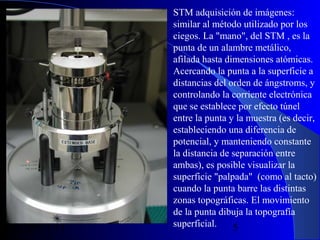 29/11/13

STM adquisición de imágenes:
similar al método utilizado por los
ciegos. La "mano", del STM , es la
punta de un alambre metálico,
afilada hasta dimensiones atómicas.
Acercando la punta a la superficie a
distancias del orden de ángstroms, y
controlando la corriente electrónica
que se establece por efecto túnel
entre la punta y la muestra (es decir,
estableciendo una diferencia de
potencial, y manteniendo constante
la distancia de separación entre
ambas), es posible visualizar la
superficie "palpada" (como al tacto)
cuando la punta barre las distintas
zonas topográficas. El movimiento
de la punta dibuja la topografía
superficial.
5

 