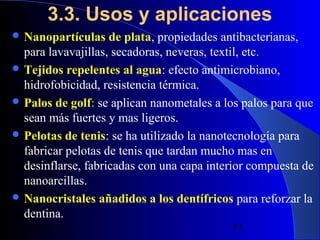 3.3. Usos y aplicaciones
 Nanopartículas

de plata, propiedades antibacterianas,
para lavavajillas, secadoras, neveras, textil, etc.
 Tejidos repelentes al agua: efecto antimicrobiano,
hidrofobicidad, resistencia térmica.
 Palos de golf: se aplican nanometales a los palos para que
sean más fuertes y mas ligeros.
 Pelotas de tenis: se ha utilizado la nanotecnología para
fabricar pelotas de tenis que tardan mucho mas en
desinflarse, fabricadas con una capa interior compuesta de
nanoarcillas.
 Nanocristales añadidos a los dentífricos para reforzar la
dentina.
29/11/13

51

 