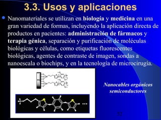 3.3. Usos y aplicaciones
 Nanomateriales

se utilizan en biología y medicina en una
gran variedad de formas, incluyendo la aplicación directa de
productos en pacientes: administración de fármacos y
terapia génica, separación y purificación de moléculas
biológicas y células, como etiquetas fluorescentes
biológicas, agentes de contraste de imagen, sondas a
nanoescala o biochips, y en la tecnología de microcirugía.
Nanocables orgánicos
semiconductores

29/11/13

52

 