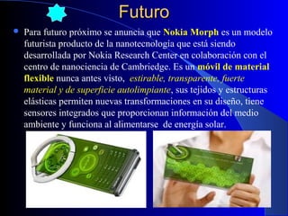 Futuro


Para futuro próximo se anuncia que Nokia Morph es un modelo
futurista producto de la nanotecnología que está siendo
desarrollada por Nokia Research Center en colaboración con el
centro de nanociencia de Cambriedge. Es un móvil de material
flexible nunca antes visto, estirable, transparente, fuerte
material y de superficie autolimpiante, sus tejidos y estructuras
elásticas permiten nuevas transformaciones en su diseño, tiene
sensores integrados que proporcionan información del medio
ambiente y funciona al alimentarse de energía solar.

29/11/13

54

 