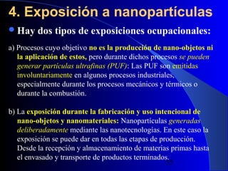4. Exposición a nanopartículas
 Hay

dos tipos de exposiciones ocupacionales:

a) Procesos cuyo objetivo no es la producción de nano-objetos ni
la aplicación de estos, pero durante dichos procesos se pueden
generar partículas ultrafinas (PUF): Las PUF son emitidas
involuntariamente en algunos procesos industriales,
especialmente durante los procesos mecánicos y térmicos o
durante la combustión.
b) La exposición durante la fabricación y uso intencional de
nano-objetos y nanomateriales: Nanopartículas generadas
deliberadamente mediante las nanotecnologías. En este caso la
exposición se puede dar en todas las etapas de producción.
Desde la recepción y almacenamiento de materias primas hasta
el envasado y transporte de productos terminados.
29/11/13
55

 