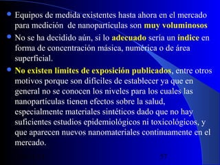  Equipos

de medida existentes hasta ahora en el mercado
para medición de nanopartículas son muy voluminosos
 No se ha decidido aún, si lo adecuado sería un índice en
forma de concentración másica, numérica o de área
superficial.
 No existen límites de exposición publicados, entre otros
motivos porque son difíciles de establecer ya que en
general no se conocen los niveles para los cuales las
nanopartículas tienen efectos sobre la salud,
especialmente materiales sintéticos dado que no hay
suficientes estudios epidemiológicos ni toxicológicos, y
que aparecen nuevos nanomateriales continuamente en el
mercado.
29/11/13

57

 