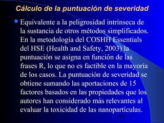Cálculo de la puntuación de severidad
 Equivalente

a la peligrosidad intrínseca de
la sustancia de otros métodos simplificados.
En la metodología del COSHH Essentials
del HSE (Health and Safety, 2003) la
puntuación se asigna en función de las
frases R, lo que no es factible en la mayoría
de los casos. La puntuación de severidad se
obtiene sumando las aportaciones de 15
factores basados en las propiedades que los
autores han considerado más relevantes al
evaluar la toxicidad de las nanopartículas.

29/11/13

59

 