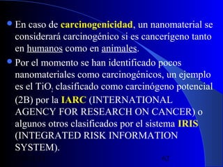  En

caso de carcinogenicidad, un nanomaterial se
considerará carcinogénico si es cancerígeno tanto
en humanos como en animales.
 Por el momento se han identificado pocos
nanomateriales como carcinogénicos, un ejemplo
es el TiO2 clasificado como carcinógeno potencial
(2B) por la IARC (INTERNATIONAL
AGENCY FOR RESEARCH ON CANCER) o
algunos otros clasificados por el sistema IRIS
(INTEGRATED RISK INFORMATION
SYSTEM).
29/11/13

62

 