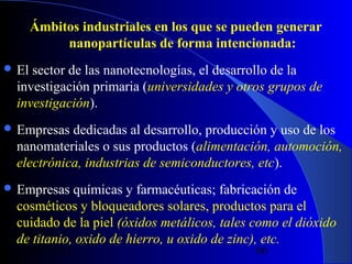 Ámbitos industriales en los que se pueden generar
nanopartículas de forma intencionada:
 El

sector de las nanotecnologías, el desarrollo de la
investigación primaria (universidades y otros grupos de
investigación).

 Empresas

dedicadas al desarrollo, producción y uso de los
nanomateriales o sus productos (alimentación, automoción,
electrónica, industrias de semiconductores, etc).

 Empresas

químicas y farmacéuticas; fabricación de
cosméticos y bloqueadores solares, productos para el
cuidado de la piel (óxidos metálicos, tales como el dióxido
de titanio, oxido de hierro, u oxido de zinc), etc.
29/11/13

66

 