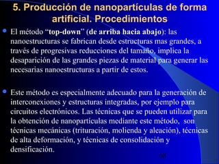 5. Producción de nanopartículas de forma
artificial. Procedimientos
 El

método “top-down” (de arriba hacia abajo): las
nanoestructuras se fabrican desde estructuras mas grandes, a
través de progresivas reducciones del tamaño, implica la
desaparición de las grandes piezas de material para generar las
necesarias nanoestructuras a partir de estos.

 Este

método es especialmente adecuado para la generación de
interconexiones y estructuras integradas, por ejemplo para
circuitos electrónicos. Las técnicas que se pueden utilizar para
la obtención de nanopartículas mediante este método, son
técnicas mecánicas (trituración, molienda y aleación), técnicas
de alta deformación, y técnicas de consolidación y
densificación.
29/11/13

68

 