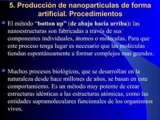 5. Producción de nanopartículas de forma
artificial. Procedimientos
 El

método “botton up” (de abajo hacia arriba): las
nanoestructuras son fabricadas a través de sus
componentes individuales, átomos o moléculas. Para que
este proceso tenga lugar es necesario que las moléculas
tiendan espontáneamente a formar complejos mas grandes.

 Muchos

procesos biológicos, que se desarrollan en la
naturaleza desde hace millones de años, se basan en este
comportamiento. Es un método muy potente de crear
estructuras idénticas a las estructuras atómicas, como las
entidades supramoleculares funcionales de los organismos
vivos.
29/11/13

69

 