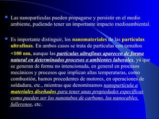 

Las nanopartículas pueden propagarse y persistir en el medio
ambiente, pudiendo tener un importante impacto medioambiental.



Es importante distinguir, los nanomateriales de las partículas 
ultrafinas. En ambos casos se trata de partículas con tamaños
<100 nm, aunque las partículas ultrafinas aparecen de forma
natural en determinados procesos o ambientes laborales, ya que
se generan de forma no intencionada, en general en procesos
mecánicos y procesos que implican altas temperaturas, como
combustión, humos procedentes de motores, en operaciones de
soldadura, etc., mientras que denominamos nanopartícula a
materiales diseñados para tener unas propiedades específicas
como pueden ser los nanotubos de carbono, los nanocables,
fullerenos, etc.
29/11/13

7

 
