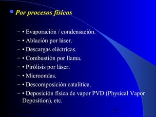  Por

procesos físicos

– • Evaporación / condensación.
– • Ablación por láser.
– • Descargas eléctricas.
– • Combustión por llama.
– • Pirólisis por láser.
– • Microondas.
– • Descomposición catalítica.
– • Deposición física de vapor PVD (Physical Vapor

Deposition), etc.
29/11/13

72

 
