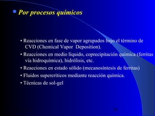  Por

procesos químicos

• Reacciones en fase de vapor agrupados bajo el término de
CVD (Chemical Vapor Deposition).
• Reacciones en medio líquido, coprecipitación química (ferritas
vía hidroquímica), hidrólisis, etc.
• Reacciones en estado sólido (mecanosíntesis de ferritas)
• Fluidos supercríticos mediante reacción química.
• Técnicas de sol-gel

29/11/13

75

 