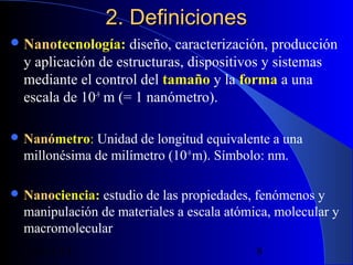 2. Definiciones
 Nanotecnología: diseño,
Nano

caracterización, producción
y aplicación de estructuras, dispositivos y sistemas
mediante el control del tamaño y la forma a una
escala de 10-9 m (= 1 nanómetro).

 Nanómetro:
Nanó

Unidad de longitud equivalente a una
millonésima de milímetro (10-9 m). Símbolo: nm.

 Nanociencia: estudio
Nano

de las propiedades, fenómenos y
manipulación de materiales a escala atómica, molecular y
macromolecular
29/11/13

8

 
