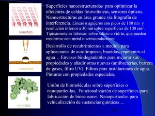 Superficies nanoestructuradas para optimizar la
eficiencia de celdas fotovoltaicas, sensores ópticos.
Nanoestructuras en área grande vía litografía de
interferencia. Líneas o agujeros con picos de 180 nm y
resolución inferior a 30 nm sobre superficies de 100 cm2.
Típicamente se fabrican sobre silicio o vidrio, que pueden
recubrirse con metal o semiconductores.

Desarrollo de recubrimientos a medida para
aplicaciones de autolimpieza, biocidas, repelentes al
agua… Envases biodegradables para mejorar sus
propiedades y añadir otras nuevas (antibacterias, barrera
de gases, filtro UV). Filtros para instalaciones de agua.
Pinturas con propiedades especiales.
Unión de biomoléculas sobre superficies o
nanopartículas. Funcionalización de superficies para
fabricación de biosensores. Nanopartículas para
vehiculización de sustancias químicas…

29/11/13

80

 