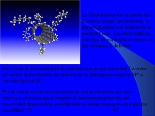 La funcionalización se puede dar
en varias zonas: los extremos, la
pared cilíndrica o el interior de la
nanopartícula. La reactividad de
este tipo de partículas es mayor en
los extremos y defectos.

En el caso de los nanotubos de carbono una mayor curvatura favorece
el cambio de los átomos de carbono de su hibridación original SP2 a
una hibridación SP3.
Por la misma razón, los nanotubos de menor diámetro son más
reactivos, mientras que el interior de los mismos presenta una
reactividad despreciable, posibilitando el almacenamiento de especies
29/11/13
81
reactivas.

 