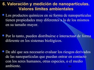 6. Valoración y medición de nanopartículas.
Valores límites ambientales
 Los

productos químicos en su forma de nanopartículas
tienen propiedades muy diferentes a la de los mismos
en su tamaño mayor.

 Por

lo tanto, pueden distribuirse e interactuar de forma
diferente en los sistemas biológicos.

 De

ahí que sea necesario evaluar los riesgos derivados
de las nanopartículas que puedan entrar en contacto
con los seres humanos, otras especies, o el medio
ambiente.
29/11/13
84

 