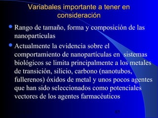 Variabales importante a tener en
consideración
 Rango

de tamaño, forma y composición de las
nanopartículas
 Actualmente la evidencia sobre el
comportamiento de nanopartículas en sistemas
biológicos se limita principalmente a los metales
de transición, silicio, carbono (nanotubos,
fullerenos) óxidos de metal y unos pocos agentes
que han sido seleccionados como potenciales
vectores de los agentes farmacéuticos
29/11/13

85

 