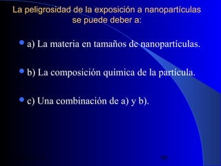 La peligrosidad de la exposición a nanopartículas
se puede deber a:
 a)

La materia en tamaños de nanopartículas.

 b)

La composición química de la partícula.

 c)

Una combinación de a) y b).

29/11/13

86

 
