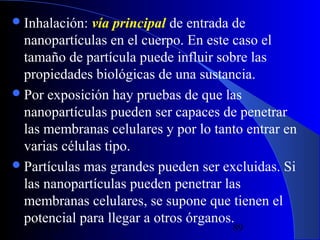  Inhalación:

vía principal de entrada de
nanopartículas en el cuerpo. En este caso el
tamaño de partícula puede influir sobre las
propiedades biológicas de una sustancia.
 Por exposición hay pruebas de que las
nanopartículas pueden ser capaces de penetrar
las membranas celulares y por lo tanto entrar en
varias células tipo.
 Partículas mas grandes pueden ser excluidas. Si
las nanopartículas pueden penetrar las
membranas celulares, se supone que tienen el
potencial para llegar a otros órganos.
29/11/13

89

 