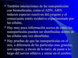  También

interacciones de las nanopartículas
con biomoléculas, como el ADN, ARN,
inducen especies reactivas del oxigeno y el
consecuente estrés oxidativo experimentado por
las células.
 Hay muy poca información acerca de como las
nanopartículas pueden ser distribuidas dentro de
las células una vez absorbidas.
 Hay pruebas de que las nanopartículas en el
aire, a diferencia de las partículas mas grandes,
son capaces, a través de la nariz, de pasar a lo
largo del nervio olfativo y entrar en 90 cerebro.
el
29/11/13

 