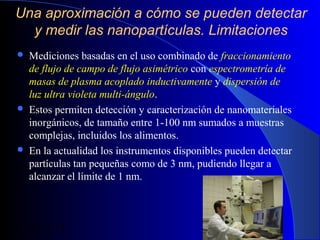 Una aproximación a cómo se pueden detectar
y medir las nanopartículas. Limitaciones






Mediciones basadas en el uso combinado de fraccionamiento
de flujo de campo de flujo asimétrico con espectrometría de
masas de plasma acoplado inductivamente y dispersión de
luz ultra violeta multi-ángulo.
Estos permiten detección y caracterización de nanomateriales
inorgánicos, de tamaño entre 1-100 nm sumados a muestras
complejas, incluidos los alimentos.
En la actualidad los instrumentos disponibles pueden detectar
partículas tan pequeñas como de 3 nm, pudiendo llegar a
alcanzar el límite de 1 nm.

29/11/13

91

 