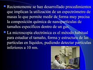  Recientemente

se han desarrollado procedimientos
que implican la utilización de un espectrómetro de
masas lo que permite medir de forma muy precisa
la composición química de nanopartículas de
tamaños específicos dentro de un gas.
 La microscopia electrónica es el método habitual
para estudiar el tamaño, forma y estructura de las
partículas en líquidos, pudiendo detectar partículas
inferiores a 10 nm.

29/11/13

92

 