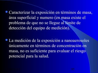  Caracterizar

la exposición en términos de masa,
área superficial y numero (en masa existe el
problema de que no se llegue al límite de
detección del equipo de medición).

 La

medición de la exposición a nanoaerosoles
únicamente en términos de concentración en
masa, no es suficiente para evaluar el riesgo
potencial para la salud.

29/11/13

95

 