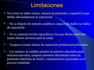 Limitaciones


No existe un índice (masa, número de partículas o superficie) que
defina adecuadamente la exposición.



– No se dispone de métodos analíticos capaces de medir ese índice
de exposición.



– No se conocen niveles específicos a los que dichas partículas
tienen efectos adversos para la salud.



– Tampoco existen límites de exposición profesional publicados.



– Los equipos de medida actuales no parecen adecuados para
muestreo personal, tampoco permiten discriminar entre las
partículas ultrafinas de fondo y nanopartículas generadas en el
proceso estudiado.
29/11/13
98

 
