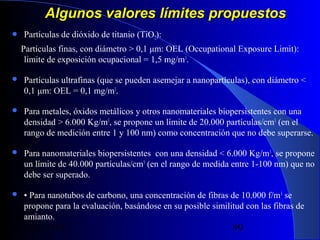 Algunos valores límites propuestos


Partículas de dióxido de titanio (TiO2):
Partículas finas, con diámetro > 0,1 μm: OEL (Occupational Exposure Limit):
limite de exposición ocupacional = 1,5 mg/m3.



Partículas ultrafinas (que se pueden asemejar a nanopartículas), con diámetro <
0,1 μm: OEL = 0,1 mg/m3.



Para metales, óxidos metálicos y otros nanomateriales biopersistentes con una
densidad > 6.000 Kg/m3, se propone un límite de 20.000 partículas/cm3 (en el
rango de medición entre 1 y 100 nm) como concentración que no debe superarse.



Para nanomateriales biopersistentes con una densidad < 6.000 Kg/m 3, se propone
un límite de 40.000 partículas/cm3 (en el rango de medida entre 1-100 nm) que no
debe ser superado.



• Para nanotubos de carbono, una concentración de fibras de 10.000 f/m 3 se
propone para la evaluación, basándose en su posible similitud con las fibras de
amianto.

29/11/13

99

 