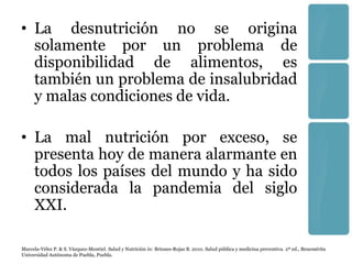 • La desnutrición no se origina
  solamente por un problema de
  disponibilidad de alimentos, es
  también un problema de insalubridad
  y malas condiciones de vida.

• La mal nutrición por exceso, se
  presenta hoy de manera alarmante en
  todos los países del mundo y ha sido
  considerada la pandemia del siglo
  XXI.

Marcela-Vélez P. & S. Vázquez-Montiel. Salud y Nutrición in: Briones-Rojas B. 2010. Salud pública y medicina preventiva. 2ª ed., Benemérita
Universidad Autónoma de Puebla, Puebla.
 