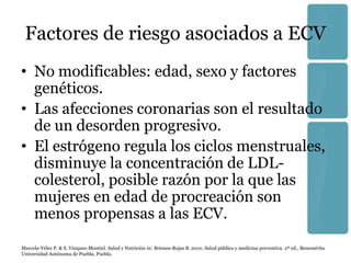 Factores de riesgo asociados a ECV
• No modificables: edad, sexo y factores
  genéticos.
• Las afecciones coronarias son el resultado
  de un desorden progresivo.
• El estrógeno regula los ciclos menstruales,
  disminuye la concentración de LDL-
  colesterol, posible razón por la que las
  mujeres en edad de procreación son
  menos propensas a las ECV.
Marcela-Vélez P. & S. Vázquez-Montiel. Salud y Nutrición in: Briones-Rojas B. 2010. Salud pública y medicina preventiva. 2ª ed., Benemérita
Universidad Autónoma de Puebla, Puebla.
 