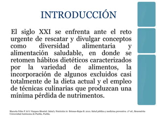 INTRODUCCIÓN
El siglo XXI se enfrenta ante el reto
urgente de rescatar y divulgar conceptos
como      diversidad     alimentaria    y
alimentación saludable, en donde se
retomen hábitos dietéticos caracterizados
por la variedad de alimentos, la
incorporación de algunos excluidos casi
totalmente de la dieta actual y el empleo
de técnicas culinarias que produzcan una
mínima pérdida de nutrimentos.

Marcela-Vélez P. & S. Vázquez-Montiel. Salud y Nutrición in: Briones-Rojas B. 2010. Salud pública y medicina preventiva. 2ª ed., Benemérita
Universidad Autónoma de Puebla, Puebla.
 
