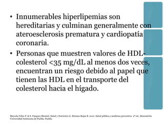 • Innumerables hiperlipemias son
  hereditarias y culminan generalmente con
  ateroesclerosis prematura y cardiopatía
  coronaria.
• Personas que muestren valores de HDL-
  colesterol <35 mg/dL al menos dos veces,
  encuentran un riesgo debido al papel que
  tienen las HDL en el transporte del
  colesterol hacia el hígado.


Marcela-Vélez P. & S. Vázquez-Montiel. Salud y Nutrición in: Briones-Rojas B. 2010. Salud pública y medicina preventiva. 2ª ed., Benemérita
Universidad Autónoma de Puebla, Puebla.
 