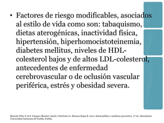 • Factores de riesgo modificables, asociados
  al estilo de vida como son: tabaquismo,
  dietas aterogénicas, inactividad física,
  hipertensión, hiperhomocistoteinemia,
  diabetes mellitus, niveles de HDL-
  colesterol bajos y de altos LDL-colesterol,
  antecedentes de enfermedad
  cerebrovascular o de oclusión vascular
  periférica, estrés y obesidad severa.


Marcela-Vélez P. & S. Vázquez-Montiel. Salud y Nutrición in: Briones-Rojas B. 2010. Salud pública y medicina preventiva. 2ª ed., Benemérita
Universidad Autónoma de Puebla, Puebla.
 