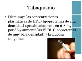 Tabaquismo
• Disminuye las concentraciones
  plasmáticas de HDL (lipoproteínas de alta
  densidad) aproximadamente en 6-8 mg
  por dL y aumenta las VLDL (lipoproteínas
  de muy baja densidad) y la glucosa
  sanguínea.
 