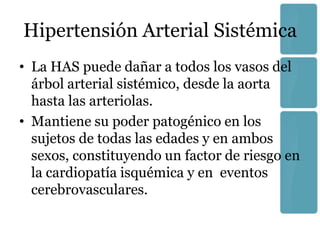 Hipertensión Arterial Sistémica
• La HAS puede dañar a todos los vasos del
  árbol arterial sistémico, desde la aorta
  hasta las arteriolas.
• Mantiene su poder patogénico en los
  sujetos de todas las edades y en ambos
  sexos, constituyendo un factor de riesgo en
  la cardiopatía isquémica y en eventos
  cerebrovasculares.
 