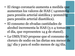 • El riesgo coronario aumenta a medida que
  aumentan los valores de HAS ( 140mmHg
  para presión arterial sistólica y 90mmHg
  para presión arterial diastólica).
• El consumo de elvadas cantidades de
  alcohol incrementa la HAS (3 o 4 tomas en
  el día, que representen 14 g de etanol).
• La OMS/FAO propone que el consumo de
  cloruro de sodio en las dietas sea menor de
  5g/ día y para el sodio menos de 2g/día.
 
