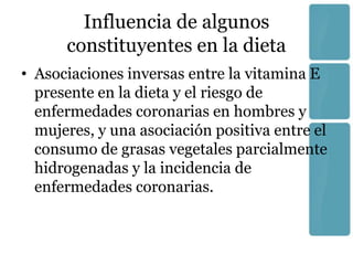 Influencia de algunos
      constituyentes en la dieta
• Asociaciones inversas entre la vitamina E
  presente en la dieta y el riesgo de
  enfermedades coronarias en hombres y
  mujeres, y una asociación positiva entre el
  consumo de grasas vegetales parcialmente
  hidrogenadas y la incidencia de
  enfermedades coronarias.
 