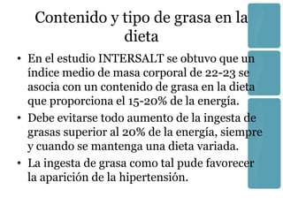 Contenido y tipo de grasa en la
               dieta
• En el estudio INTERSALT se obtuvo que un
  índice medio de masa corporal de 22-23 se
  asocia con un contenido de grasa en la dieta
  que proporciona el 15-20% de la energía.
• Debe evitarse todo aumento de la ingesta de
  grasas superior al 20% de la energía, siempre
  y cuando se mantenga una dieta variada.
• La ingesta de grasa como tal pude favorecer
  la aparición de la hipertensión.
 