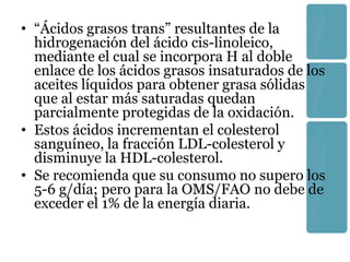 • “Ácidos grasos trans” resultantes de la
  hidrogenación del ácido cis-linoleico,
  mediante el cual se incorpora H al doble
  enlace de los ácidos grasos insaturados de los
  aceites líquidos para obtener grasa sólidas
  que al estar más saturadas quedan
  parcialmente protegidas de la oxidación.
• Estos ácidos incrementan el colesterol
  sanguíneo, la fracción LDL-colesterol y
  disminuye la HDL-colesterol.
• Se recomienda que su consumo no supero los
  5-6 g/día; pero para la OMS/FAO no debe de
  exceder el 1% de la energía diaria.
 