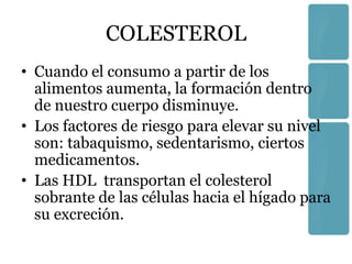 COLESTEROL
• Cuando el consumo a partir de los
  alimentos aumenta, la formación dentro
  de nuestro cuerpo disminuye.
• Los factores de riesgo para elevar su nivel
  son: tabaquismo, sedentarismo, ciertos
  medicamentos.
• Las HDL transportan el colesterol
  sobrante de las células hacia el hígado para
  su excreción.
 